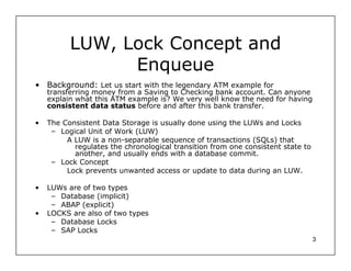 LUW, Lock Concept and
                Enqueue
• Background: Let us start with the legendary ATM example for
    transferring money from a Saving to Checking bank account. Can anyone
    explain what this ATM example is? We very well know the need for having
    consistent data status before and after this bank transfer.

•   The Consistent Data Storage is usually done using the LUWs and Locks
     – Logical Unit of Work (LUW)
         A LUW is a non-separable sequence of transactions (SQLs) that
           regulates the chronological transition from one consistent state to
           another, and usually ends with a database commit.
     – Lock Concept
         Lock prevents unwanted access or update to data during an LUW.

•   LUWs are of two types
     – Database (implicit)
     – ABAP (explicit)
•   LOCKS are also of two types
     – Database Locks
     – SAP Locks
                                                                                 3
 