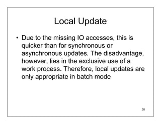 Local Update
• Due to the missing IO accesses, this is
  quicker than for synchronous or
  asynchronous updates. The disadvantage,
  however, lies in the exclusive use of a
  work process. Therefore, local updates are
  only appropriate in batch mode



                                          30
 