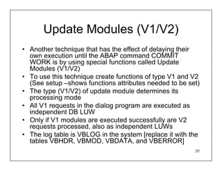 Update Modules (V1/V2)
• Another technique that has the effect of delaying their
  own execution until the ABAP command COMMIT
  WORK is by using special functions called Update
  Modules (V1/V2)
• To use this technique create functions of type V1 and V2
  (See setup –shows functions attributes needed to be set)
• The type (V1/V2) of update module determines its
  processing mode
• All V1 requests in the dialog program are executed as
  independent DB LUW
• Only if V1 modules are executed successfully are V2
  requests processed, also as independent LUWs
• The log table is VBLOG in the system [replace it with the
  tables VBHDR, VBMOD, VBDATA, and VBERROR]
                                                         31
 