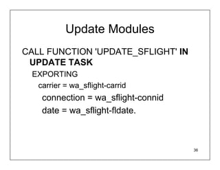 Update Modules
CALL FUNCTION 'UPDATE_SFLIGHT' IN
 UPDATE TASK
 EXPORTING
  carrier = wa_sflight-carrid
   connection = wa_sflight-connid
   date = wa_sflight-fldate.



                                    36
 
