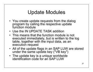 Update Modules
• You create update requests from the dialog
  program by calling the respective update
  function module
• Use the IN UPDATE TASK addition
• This means that the function module is not
  executed immediately, but is written to the log
  table, together with the input data, as an
  execution request
• All of the update flags in an SAP LUW are stored
  under the same update key ("VB key")
• The update key is a unique worldwide
  identification code for an SAP LUW
                                                37
 