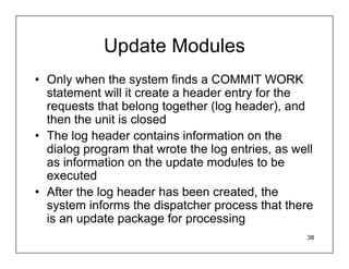 Update Modules
• Only when the system finds a COMMIT WORK
  statement will it create a header entry for the
  requests that belong together (log header), and
  then the unit is closed
• The log header contains information on the
  dialog program that wrote the log entries, as well
  as information on the update modules to be
  executed
• After the log header has been created, the
  system informs the dispatcher process that there
  is an update package for processing
                                                  38
 