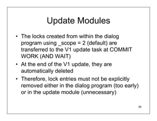 Update Modules
• The locks created from within the dialog
  program using _scope = 2 (default) are
  transferred to the V1 update task at COMMIT
  WORK (AND WAIT)
• At the end of the V1 update, they are
  automatically deleted
• Therefore, lock entries must not be explicitly
  removed either in the dialog program (too early)
  or in the update module (unnecessary)

                                                 39
 
