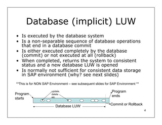 Database (implicit) LUW
• Is executed by the database system
• Is a non-separable sequence of database operations
  that end in a database commit
• Is either executed completely by the database
  (commit) or not executed at all (rollback)
• When completed, returns the system to consistent
  status and a new database LUW is opened
• Is normally not sufficient for consistent data storage
  in SAP environment (why? see next slides)
**This is for NON SAP Environment – see subsequent slides for SAP Environment **

                       update,                                Program
Program                delete
                       etc                                    ends
starts
                                                             Commit or Rollback
                          Database LUW
                                                                                   4
 