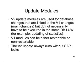 Update Modules
• V2 update modules are used for database
  changes that are linked to the V1 changes
  (main changes) but do not necessarily
  have to be executed in the same DB LUW
  (for example, updating of statistics)
• V1 modules can be either restartable or
  non-restartable
• The V2 update always runs without SAP
  locks
                                          40
 