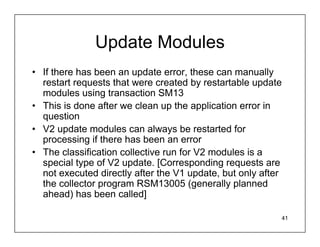 Update Modules
• If there has been an update error, these can manually
  restart requests that were created by restartable update
  modules using transaction SM13
• This is done after we clean up the application error in
  question
• V2 update modules can always be restarted for
  processing if there has been an error
• The classification collective run for V2 modules is a
  special type of V2 update. [Corresponding requests are
  not executed directly after the V1 update, but only after
  the collector program RSM13005 (generally planned
  ahead) has been called]

                                                          41
 