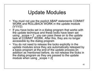 Update Modules
• You must not use the explicit ABAP statements COMMIT
  WORK and ROLLBACK WORK in the update module
  (V1/V2)
• If you have locks set in a dialog program that works with
  the update technique and these locks have been set
  using _scope = 2 , you can pass these on to the update
  task at COMMIT WORK. After this, they are no longer
  accessible by the dialog program
• You do not need to release the locks explicitly in the
  update modules since they are automatically released by
  a basis program at the end of the update process [in
  addition as mentioned before, do not release the locks in
  the dialog program as they are passed to the update
  module when using _scope = 2]

                                                         42
 