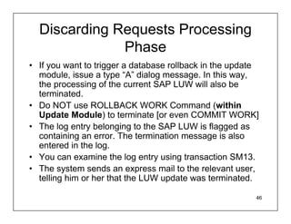 Discarding Requests Processing
              Phase
• If you want to trigger a database rollback in the update
  module, issue a type “A” dialog message. In this way,
  the processing of the current SAP LUW will also be
  terminated.
• Do NOT use ROLLBACK WORK Command (within
  Update Module) to terminate [or even COMMIT WORK]
• The log entry belonging to the SAP LUW is flagged as
  containing an error. The termination message is also
  entered in the log.
• You can examine the log entry using transaction SM13.
• The system sends an express mail to the relevant user,
  telling him or her that the LUW update was terminated.

                                                         46
 