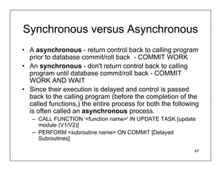Synchronous versus Asynchronous
• A asynchronous - return control back to calling program
  prior to database commit/roll back - COMMIT WORK
• An synchronous - don't return control back to calling
  program until database commit/roll back - COMMIT
  WORK AND WAIT
• Since their execution is delayed and control is passed
  back to the calling program (before the completion of the
  called functions,) the entire process for both the following
  is often called an asynchronous process.
   – CALL FUNCTION '<function name>' IN UPDATE TASK [update
     module (V1/V2)]
   – PERFORM <subroutine name> ON COMMIT [Delayed
     Subroutines]

                                                            47
 