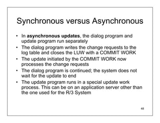 Synchronous versus Asynchronous
• In asynchronous updates, the dialog program and
  update program run separately
• The dialog program writes the change requests to the
  log table and closes the LUW with a COMMIT WORK
• The update initiated by the COMMIT WORK now
  processes the change requests
• The dialog program is continued; the system does not
  wait for the update to end
• The update program runs in a special update work
  process. This can be on an application server other than
  the one used for the R/3 System


                                                         48
 
