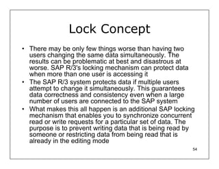 Lock Concept
• There may be only few things worse than having two
  users changing the same data simultaneously. The
  results can be problematic at best and disastrous at
  worse. SAP R/3's locking mechanism can protect data
  when more than one user is accessing it
• The SAP R/3 system protects data if multiple users
  attempt to change it simultaneously. This guarantees
  data correctness and consistency even when a large
  number of users are connected to the SAP system
• What makes this all happen is an additional SAP locking
  mechanism that enables you to synchronize concurrent
  read or write requests for a particular set of data. The
  purpose is to prevent writing data that is being read by
  someone or restricting data from being read that is
  already in the editing mode
                                                         54
 