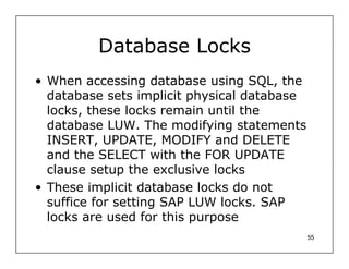 Database Locks
• When accessing database using SQL, the
  database sets implicit physical database
  locks, these locks remain until the
  database LUW. The modifying statements
  INSERT, UPDATE, MODIFY and DELETE
  and the SELECT with the FOR UPDATE
  clause setup the exclusive locks
• These implicit database locks do not
  suffice for setting SAP LUW locks. SAP
  locks are used for this purpose
                                             55
 