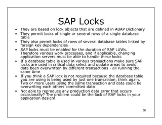 SAP Locks
• They are based on lock objects that are defined in ABAP Dictionary
• They permit locks of single or several rows of a single database
  table
• They also permit locks of rows of several database tables linked by
  foreign key dependencies
• SAP locks must be enabled for the duration of SAP LUWs.
  Therefore various work processes, and if applicable, changing
  application servers must be able to handle these locks
• If a database table is used in various transactions make sure SAP
  locks are used in critical data select and update areas to avoid
  data been overwritten by different transactions - all running the
  same time
• If you think a SAP lock is not required because the database table
  you are using is being used by just one transaction, think again.
  Two or more users using the same transaction and data could be
  overwriting each others committed data
• Not able to reproduce any production data error that occurs
  occasionally? The problem could be the lack of SAP locks in your
  application design!


                                                                   56
 