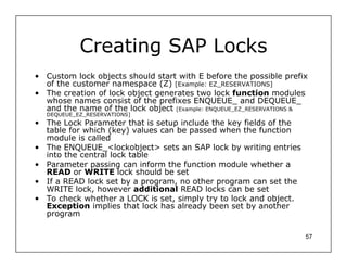 Creating SAP Locks
• Custom lock objects should start with E before the possible prefix
  of the customer namespace (Z) [Example: EZ_RESERVATIONS]
• The creation of lock object generates two lock function modules
  whose names consist of the prefixes ENQUEUE_ and DEQUEUE_
  and the name of the lock object [Example: ENQUEUE_EZ_RESERVATIONS &
  DEQUEUE_EZ_RESERVATIONS]
• The Lock Parameter that is setup include the key fields of the
  table for which (key) values can be passed when the function
  module is called
• The ENQUEUE_<lockobject> sets an SAP lock by writing entries
  into the central lock table
• Parameter passing can inform the function module whether a
  READ or WRITE lock should be set
• If a READ lock set by a program, no other program can set the
  WRITE lock, however additional READ locks can be set
• To check whether a LOCK is set, simply try to lock and object.
  Exception implies that lock has already been set by another
  program

                                                                    57
 