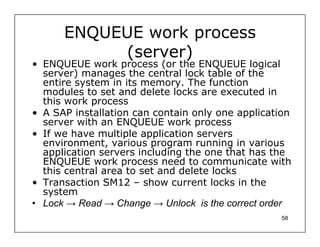 ENQUEUE work process
           (server)
• ENQUEUE work process (or the ENQUEUE logical
  server) manages the central lock table of the
  entire system in its memory. The function
  modules to set and delete locks are executed in
  this work process
• A SAP installation can contain only one application
  server with an ENQUEUE work process
• If we have multiple application servers
  environment, various program running in various
  application servers including the one that has the
  ENQUEUE work process need to communicate with
  this central area to set and delete locks
• Transaction SM12 – show current locks in the
  system
• Lock → Read → Change → Unlock is the correct order
                                                   58
 