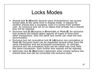 Locks Modes
• Shared lock S (Shared) Several users (transactions) can access
  locked data at the same time in display mode. A request for
  another shared lock is accepted, even if it comes from another
  user. An exclusive lock set on an object that already has a shared
  lock will be rejected.
• Exclusive lock E (Exclusive or Extensible or Mode-E) An exclusive
  lock protects the locked object against all types of locks from
  other transactions. Only the same lock owner can reset the lock
  (accumulate).
• Exclusive but not cumulative lock X (eXclusive non-cumulative or
  Mode-X) Exclusive locks can be requested several times from the
  same transaction and are processed successively. In contrast,
  exclusive but not cumulative locks can be called only once from
  the same transaction. Each further lock request will be rejected.
• Optimistic lock O (Optimistic) Optimistic locks initially behave like
  shared locks and can be converted into exclusive locks.




                                                                      62
 