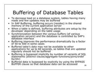 Buffering of Database Tables
• To decrease load on a database system, tables having many
  reads and few updates may be buffered
• In SAP Buffering, buffering occurs (resides) in the shared
  memory of the current application server
• When a table is defined, buffering attributes are setup by the
  developer depending on the table usage
• Synchronization between the various buffers (of various
  application servers) and the database is controlled by SAP’s
  database interface
• Buffering improves the performance dramatically by a factor
  of 50 to 500 in some cases
• Buffered table’s data may not be available to other
  applications for up to 60 seconds, so tables that are updated
  regularly should not be buffered
• Buffering is bypassed implicitly by number of variants of SQL
  statements (distinct clause/aggregate functions/joins/order
  by/etc)
• Buffered data is bypassed by explicitly by using the BYPASS
  BUFFER clause so that database data can be accessed          66
 