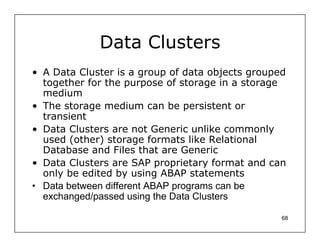Data Clusters
• A Data Cluster is a group of data objects grouped
  together for the purpose of storage in a storage
  medium
• The storage medium can be persistent or
  transient
• Data Clusters are not Generic unlike commonly
  used (other) storage formats like Relational
  Database and Files that are Generic
• Data Clusters are SAP proprietary format and can
  only be edited by using ABAP statements
• Data between different ABAP programs can be
  exchanged/passed using the Data Clusters

                                                  68
 