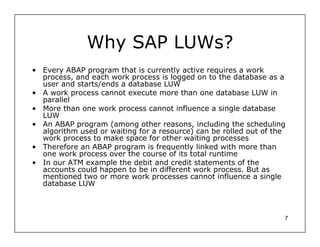 Why SAP LUWs?
• Every ABAP program that is currently active requires a work
  process, and each work process is logged on to the database as a
  user and starts/ends a database LUW
• A work process cannot execute more than one database LUW in
  parallel
• More than one work process cannot influence a single database
  LUW
• An ABAP program (among other reasons, including the scheduling
  algorithm used or waiting for a resource) can be rolled out of the
  work process to make space for other waiting processes
• Therefore an ABAP program is frequently linked with more than
  one work process over the course of its total runtime
• In our ATM example the debit and credit statements of the
  accounts could happen to be in different work process. But as
  mentioned two or more work processes cannot influence a single
  database LUW



                                                                   7
 