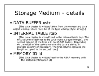 Storage Medium - details
• DATA BUFFER xstr
      [The data cluster is written/taken from the elementary data
 object xstring, which must be of the type xstring (Byte-string).]

• INTERNAL TABLE itab
      [The data cluster is stored/read in the internal table itab. The
    first column of itab has to be data type s (2 byte integer), the
    second column of the type x (1 to 65,535 bytes). Depending
    on the width of the second column the data is stored in
    multiple columns if necessary. The first column contains the
    length occupied in the second row.]

• MEMORY ID id
     [The data cluster is written/read to the ABAP memory with
       the stated identification id]


                                                                     72
 