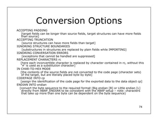Conversion Options
ACCEPTING PADDING
   [target fields can be longer than source fields, target structures can have more fields
   than source]
ACCEPTING TRUNCATION
    [source structures can have more fields than target]
IGNORING STRUCTURE BOUNDARIES
    [substructures in structures are replaced by plain fields while IMPORTING]
IGNORING CONVERSATION ERRORS
    [exceptions that cannot be handled are suppressed]
REPLACEMENT CHARACTERS rc
   [here each inconvertible character is replaced by character contained in rc, without this
   ‘#’ is used as a substitution character]
IN CHAR-TO-HEX MODE
   [the contents of the source fields are not converted to the code page (character sets)
   of the target, but are literally placed byte by byte]
CODEPAGE INTO cp
   [assign the identification of the code page for the exported data to the data object cp]
ENDIAN INTO endian
  [convert the byte sequence to the required format (Big endian [B] or Little endian [L]
   directly from ABAP_ENDIAN to be consistent with the ABAP setup – note: characters
   that take up more than one byte can be dependent on the byte sequence)



                                                                                        74
 