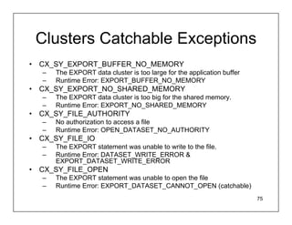Clusters Catchable Exceptions
•   CX_SY_EXPORT_BUFFER_NO_MEMORY
    –   The EXPORT data cluster is too large for the application buffer
    –   Runtime Error: EXPORT_BUFFER_NO_MEMORY
•   CX_SY_EXPORT_NO_SHARED_MEMORY
    –   The EXPORT data cluster is too big for the shared memory.
    –   Runtime Error: EXPORT_NO_SHARED_MEMORY
•   CX_SY_FILE_AUTHORITY
    –   No authorization to access a file
    –   Runtime Error: OPEN_DATASET_NO_AUTHORITY
•   CX_SY_FILE_IO
    –   The EXPORT statement was unable to write to the file.
    –   Runtime Error: DATASET_WRITE_ERROR &
        EXPORT_DATASET_WRITE_ERROR
•   CX_SY_FILE_OPEN
    –   The EXPORT statement was unable to open the file
    –   Runtime Error: EXPORT_DATASET_CANNOT_OPEN (catchable)
                                                                          75
 