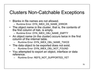 Clusters Non-Catchable Exceptions
• Blanks in file names are not allowed.
   – Runtime Error: DYN_IMEX_DS_NAME_ERROR
• The object name in the cluster, that is, the contents of
  the first column of itab, is empty.
   – Runtime Error: DYN_IMEX_OBJ_NAME_EMPTY
• An object name (in the cluster) occurs twice in the first
  column of the internal table.
   –   Runtime Error: DYN_IMEX_OBJ_NAME_TWICE
• The data object to be exported does not exist.
   –   Runtime Error: DYN_IMEX_OBJ_NOT_FOUND
• You attempted to export an object, interface or data
  reference.
   –   Runtime Error: REFS_NOT_SUPPORTED_YET

                                                              76
 