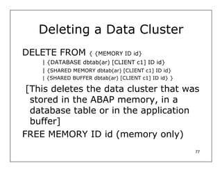 Deleting a Data Cluster
DELETE FROM         { {MEMORY ID id}
    | {DATABASE dbtab(ar) [CLIENT c1] ID id}
    | {SHARED MEMORY dbtab(ar) [CLIENT c1] ID id}
    | {SHARED BUFFER dbtab(ar) [CLIENT c1] ID id} }

 [This deletes the data cluster that was
  stored in the ABAP memory, in a
  database table or in the application
  buffer]
FREE MEMORY ID id (memory only)
                                                      77
 