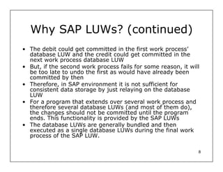 Why SAP LUWs? (continued)
• The debit could get committed in the first work process’
  database LUW and the credit could get committed in the
  next work process database LUW
• But, if the second work process fails for some reason, it will
  be too late to undo the first as would have already been
  committed by then
• Therefore, in SAP environment it is not sufficient for
  consistent data storage by just relaying on the database
  LUW
• For a program that extends over several work process and
  therefore several database LUWs (and most of them do),
  the changes should not be committed until the program
  ends. This functionality is provided by the SAP LUWs
• The database LUWs are generally bundled and then
  executed as a single database LUWs during the final work
  process of the SAP LUW.

                                                               8
 
