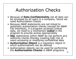 Authorization Checks
• Because of Data Confidentiality not all data can
  be accessed by all users in a company, hence we
  need Authorization Checks
• Because ABAP statements are not linked to
  automatic authorization checks (except for ABAP
  File Interface), if a program accesses critical
  data, we need to a mechanism coded in the
  program to provide access appropriately
• SQL statements within ABAP do not perform any
  authority checks thereby creating high risk of
  users accessing or modifying confidential data
• Authorization Object is a repository object in
  which authorizations can be defined
• Authorization objects can be used for performing
  the Authorization Checks in ABAP programs
                                                80
 