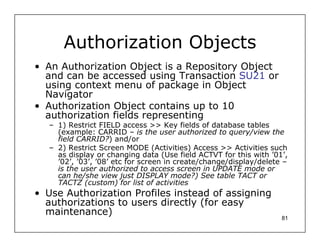 Authorization Objects
• An Authorization Object is a Repository Object
  and can be accessed using Transaction SU21 or
  using context menu of package in Object
  Navigator
• Authorization Object contains up to 10
  authorization fields representing
   – 1) Restrict FIELD access >> Key fields of database tables
     (example: CARRID – is the user authorized to query/view the
     field CARRID?) and/or
   – 2) Restrict Screen MODE (Activities) Access >> Activities such
     as display or changing data (Use field ACTVT for this with ’01’,
     ’02’, ’03’, ’08’ etc for screen in create/change/display/delete –
     is the user authorized to access screen in UPDATE mode or
     can he/she view just DISPLAY mode?) See table TACT or
     TACTZ (custom) for list of activities
• Use Authorization Profiles instead of assigning
  authorizations to users directly (for easy
  maintenance)
                                                                    81
 