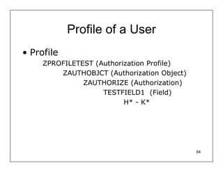 Profile of a User
• Profile
     ZPROFILETEST (Authorization Profile)
         ZAUTHOBJCT (Authorization Object)
               ZAUTHORIZE (Authorization)
                    TESTFIELD1 (Field)
                          H* - K*




                                             84
 