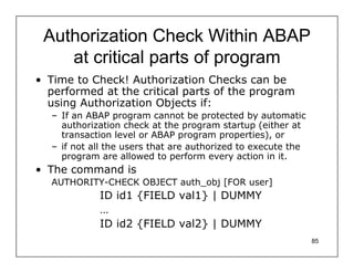 Authorization Check Within ABAP
    at critical parts of program
• Time to Check! Authorization Checks can be
  performed at the critical parts of the program
  using Authorization Objects if:
  – If an ABAP program cannot be protected by automatic
    authorization check at the program startup (either at
    transaction level or ABAP program properties), or
  – if not all the users that are authorized to execute the
    program are allowed to perform every action in it.
• The command is
  AUTHORITY-CHECK OBJECT auth_obj [FOR user]
            ID id1 {FIELD val1} | DUMMY
            …
            ID id2 {FIELD val2} | DUMMY
                                                              85
 