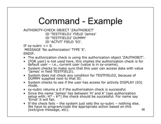 Command - Example
AUTHORITY-CHECK OBJECT ‘ZAUTHOBJCT’
               ID ‘TESTFIELD1’ FIELD ‘James’
               ID ‘TESTFIELD2’ DUMMY
               ID ‘ACTVT’ FIELD ’03’.
IF sy-subrc <> 0.
 MESSAGE ‘No authorization’ TYPE ‘E’.
ENDIF.
• The authorization check is using the authorization object ‘ZAUTHOBJT’.
• [FOR user] is not used here, this implies the authorization check is for
   default user – i.e., current user (value is in sy-uname).
• System checks to make sure that this user can access data with value
   ‘James’ in field TESTFIELD1.
• System does not check any condition for TESTFIELD2, because of
   DUMMY supplied next to that ID.
• System checks to see if the user has access for activity DISPLAY (03)
   mode.
• sy-subrc returns a 0 if the authorization check is successful.
• Since the name ‘James’ lies between ‘H’ and K’ [see authorization
   setup with: H* - K*] the check should be successful. For name say
   ‘Ernst’ it will fail.
• If the check fails – the system just sets the sy-subrc – nothing else.
   We have to program/code the appropriate action based on this
   (exit/give message, etc).                                             86
 