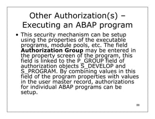 Other Authorization(s) –
  Executing an ABAP program
• This security mechanism can be setup
  using the properties of the executable
  programs, module pools, etc. The field
  Authorization Group may be entered in
  the property screen of the program, this
  field is linked to the P_GROUP field of
  authorization objects S_DEVELOP and
  S_PROGRAM. By combining values in this
  field of the program properties with values
  in the user master record, authorizations
  for individual ABAP programs can be
  setup.

                                            88
 
