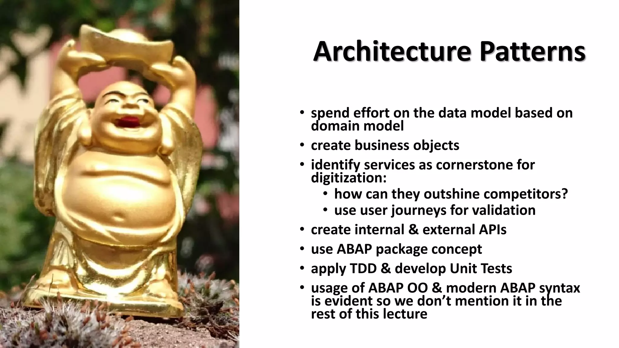 Architecture Patterns
• spend effort on the data model based on
domain model
• create business objects
• identify services as cornerstone for
digitization:
• how can they outshine competitors?
• use user journeys for validation
• create internal & external APIs
• use ABAP package concept
• apply TDD & develop Unit Tests
• usage of ABAP OO & modern ABAP syntax
is evident so we don’t mention it in the
rest of this lecture
 