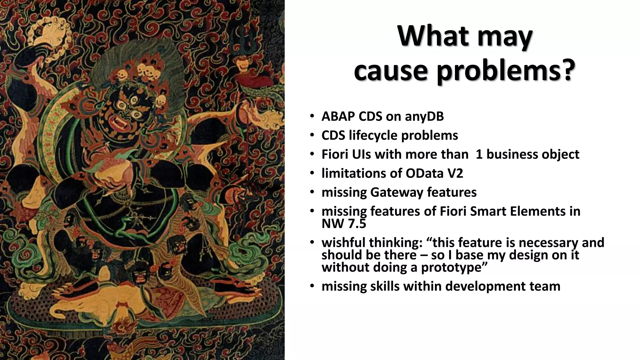 What may
cause problems?
• ABAP CDS on anyDB
• CDS lifecycle problems
• Fiori UIs with more than 1 business object
• limitations of OData V2
• missing Gateway features
• missing features of Fiori Smart Elements in
NW 7.5
• wishful thinking: “this feature is necessary and
should be there – so I base my design on it
without doing a prototype”
• missing skills within development team
 