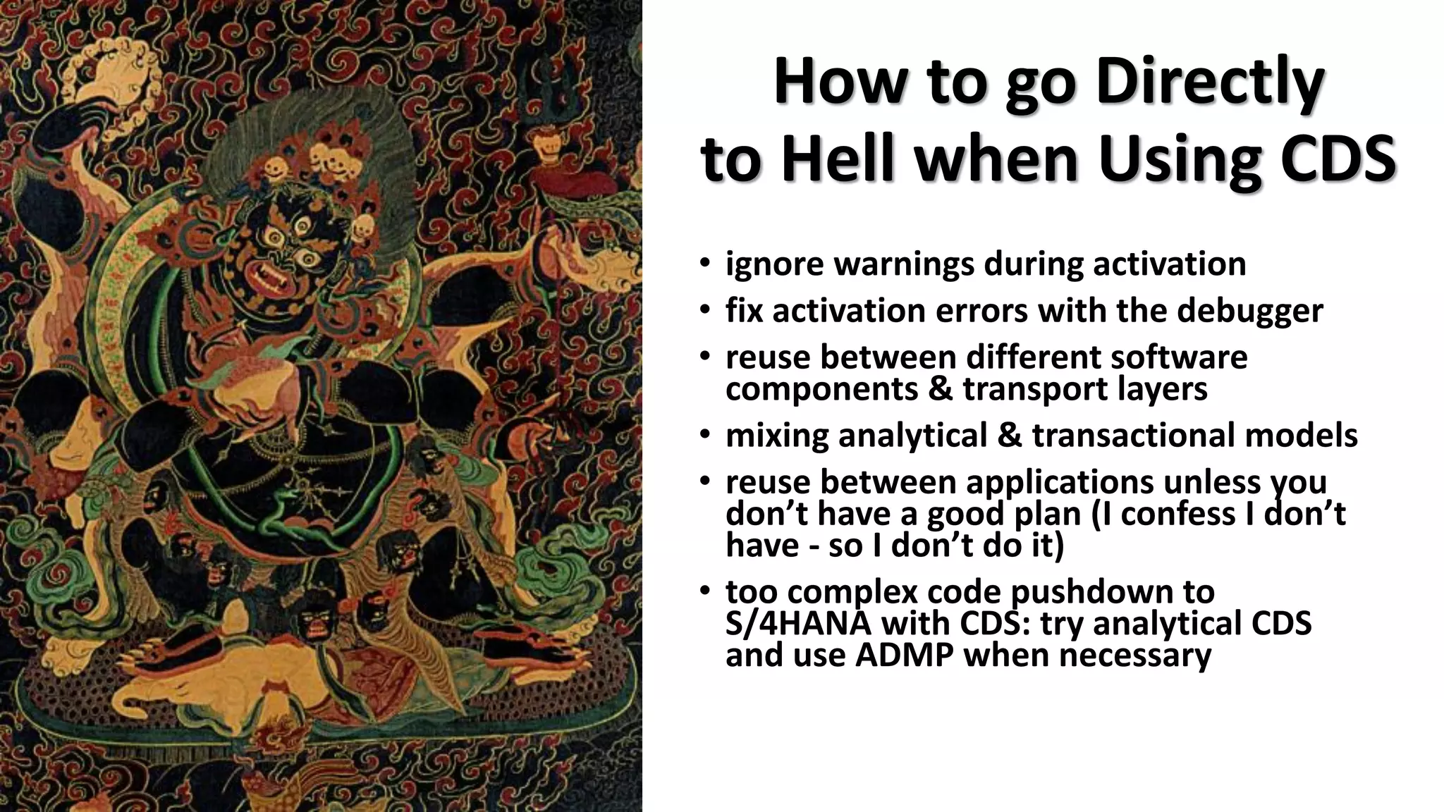 How to go Directly
to Hell when Using CDS
• ignore warnings during activation
• fix activation errors with the debugger
• reuse between different software
components & transport layers
• mixing analytical & transactional models
• reuse between applications unless you
don’t have a good plan (I confess I don’t
have - so I don’t do it)
• too complex code pushdown to
S/4HANA with CDS: try analytical CDS
and use ADMP when necessary
 