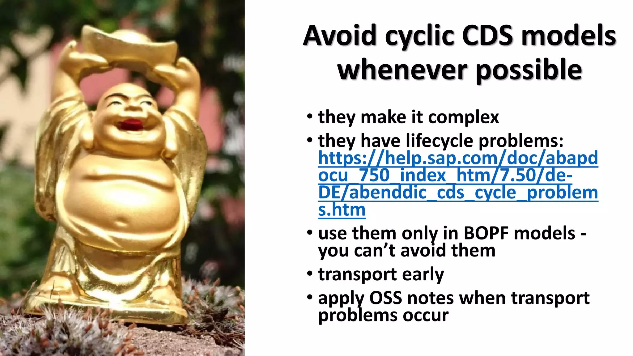 Avoid cyclic CDS models
whenever possible
• they make it complex
• they have lifecycle problems:
https://help.sap.com/doc/abapd
ocu_750_index_htm/7.50/de-
DE/abenddic_cds_cycle_problem
s.htm
• use them only in BOPF models -
you can’t avoid them
• transport early
• apply OSS notes when transport
problems occur
 