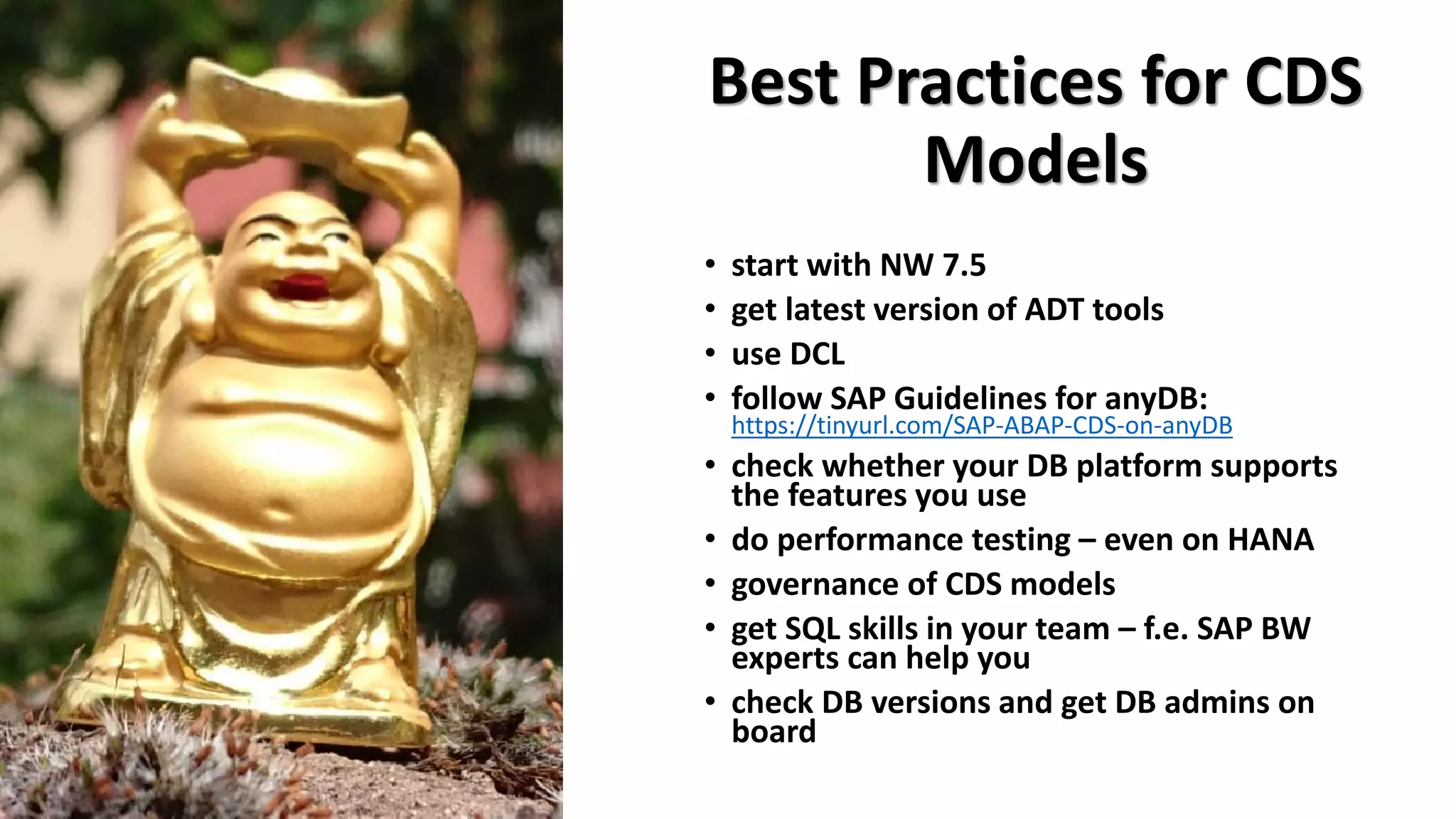 Best Practices for CDS
Models
• start with NW 7.5
• get latest version of ADT tools
• use DCL
• follow SAP Guidelines for anyDB:
https://tinyurl.com/SAP-ABAP-CDS-on-anyDB
• check whether your DB platform supports
the features you use
• do performance testing – even on HANA
• governance of CDS models
• get SQL skills in your team – f.e. SAP BW
experts can help you
• check DB versions and get DB admins on
board
 