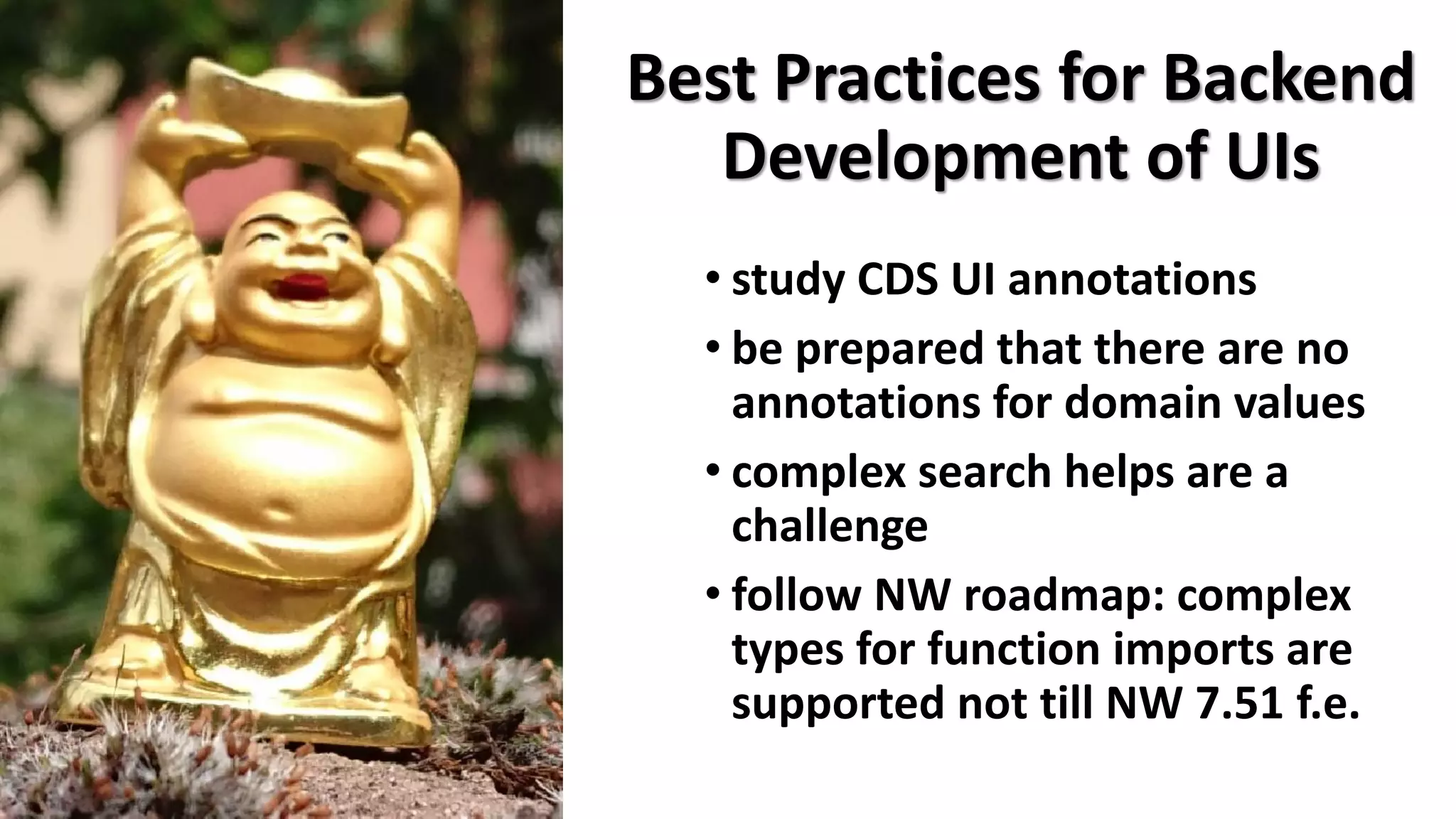 Best Practices for Backend
Development of UIs
• study CDS UI annotations
• be prepared that there are no
annotations for domain values
• complex search helps are a
challenge
• follow NW roadmap: complex
types for function imports are
supported not till NW 7.51 f.e.
 