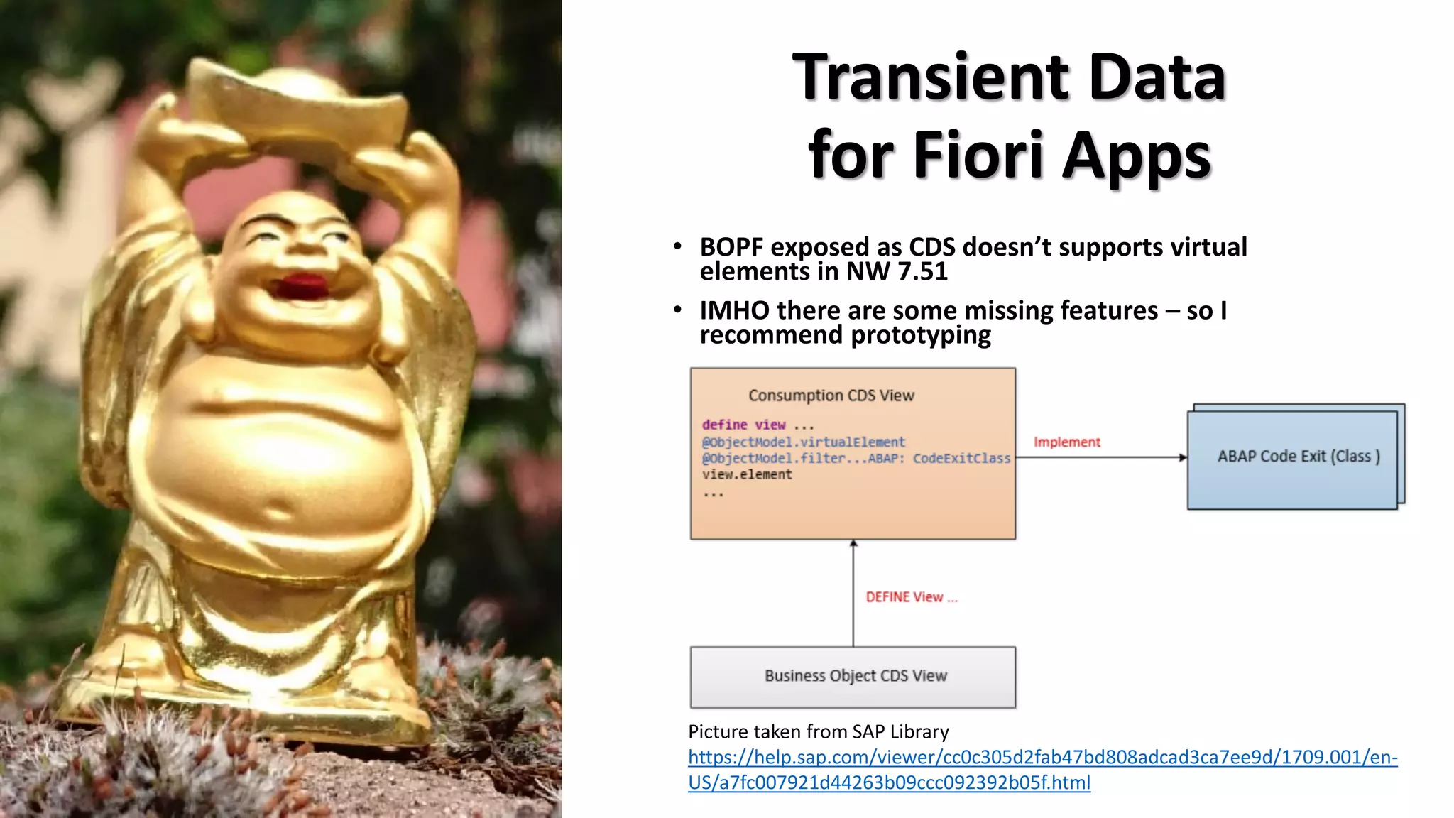Transient Data
for Fiori Apps
• BOPF exposed as CDS doesn’t supports virtual
elements in NW 7.51
• IMHO there are some missing features – so I
recommend prototyping
Picture taken from SAP Library
https://help.sap.com/viewer/cc0c305d2fab47bd808adcad3ca7ee9d/1709.001/en-
US/a7fc007921d44263b09ccc092392b05f.html
 