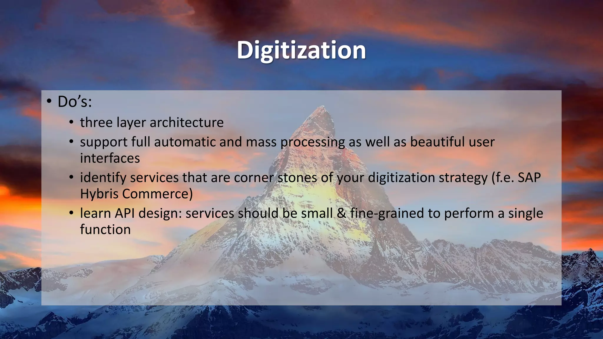Digitization
• Do’s:
• three layer architecture
• support full automatic and mass processing as well as beautiful user
interfaces
• identify services that are corner stones of your digitization strategy (f.e. SAP
Hybris Commerce)
• learn API design: services should be small & fine-grained to perform a single
function
 