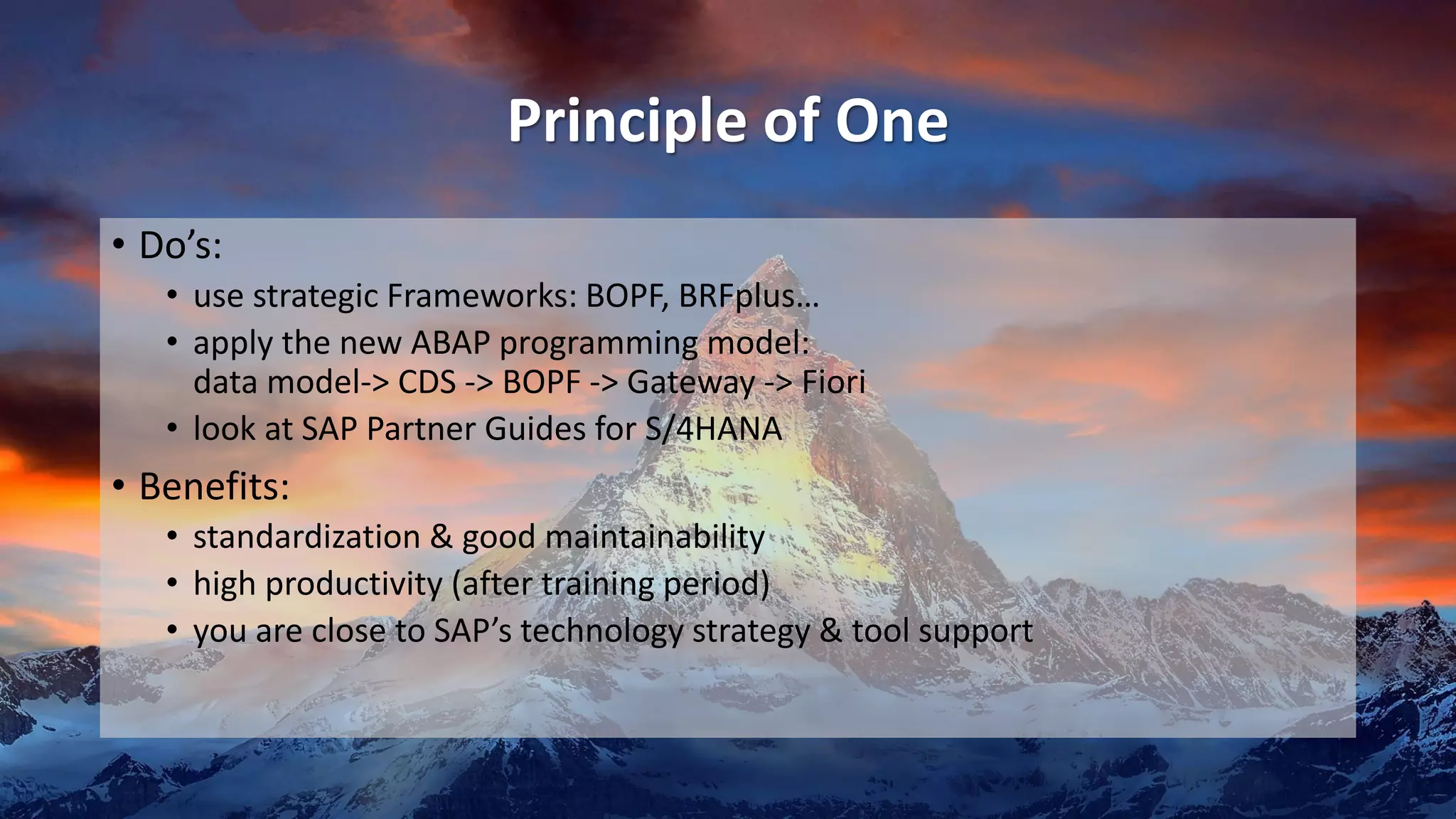 Principle of One
• Do’s:
• use strategic Frameworks: BOPF, BRFplus…
• apply the new ABAP programming model:
data model-> CDS -> BOPF -> Gateway -> Fiori
• look at SAP Partner Guides for S/4HANA
• Benefits:
• standardization & good maintainability
• high productivity (after training period)
• you are close to SAP’s technology strategy & tool support
 