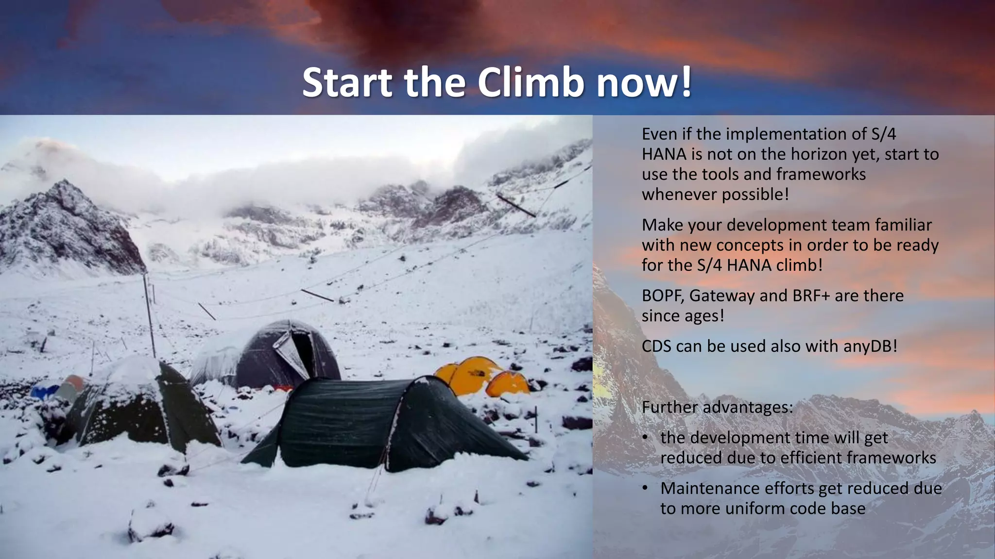 Start the Climb now!
Even if the implementation of S/4
HANA is not on the horizon yet, start to
use the tools and frameworks
whenever possible!
Make your development team familiar
with new concepts in order to be ready
for the S/4 HANA climb!
BOPF, Gateway and BRF+ are there
since ages!
CDS can be used also with anyDB!
Further advantages:
• the development time will get
reduced due to efficient frameworks
• Maintenance efforts get reduced due
to more uniform code base
 