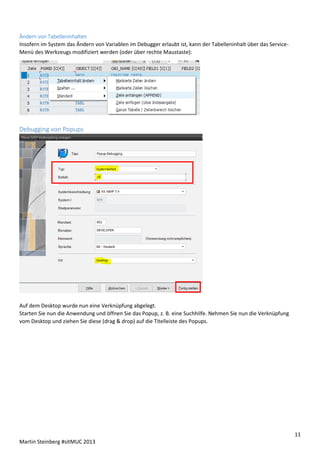 Ändern von Tabelleninhalten
Insofern im System das Ändern von Variablen im Debugger erlaubt ist, kann der Tabelleninhalt über das ServiceMenü des Werkzeugs modifiziert werden (oder über rechte Maustaste):

Debugging von Popups

Auf dem Desktop wurde nun eine Verknüpfung abgelegt.
Starten Sie nun die Anwendung und öffnen Sie das Popup, z. B. eine Suchhilfe. Nehmen Sie nun die Verknüpfung
vom Desktop und ziehen Sie diese (drag & drop) auf die Titelleiste des Popups.

11
Martin Steinberg #sitMUC 2013

 