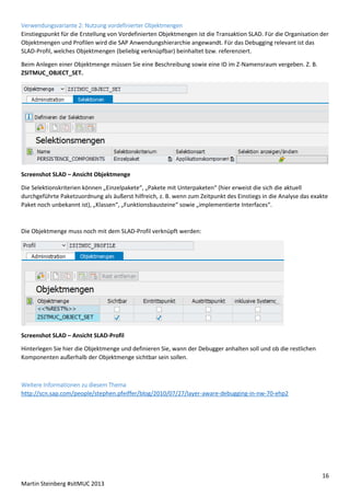 Verwendungsvariante 2: Nutzung vordefinierter Objektmengen
Einstiegspunkt für die Erstellung von Vordefinierten Objektmengen ist die Transaktion SLAD. Für die Organisation der
Objektmengen und Profilen wird die SAP Anwendungshierarchie angewandt. Für das Debugging relevant ist das
SLAD-Profil, welches Objektmengen (beliebig verknüpfbar) beinhaltet bzw. referenziert.
Beim Anlegen einer Objektmenge müssen Sie eine Beschreibung sowie eine ID im Z-Namensraum vergeben. Z. B.
ZSITMUC_OBJECT_SET.

Screenshot SLAD – Ansicht Objektmenge
Die Selektionskriterien können „Einzelpakete“, „Pakete mit Unterpaketen“ (hier erweist die sich die aktuell
durchgeführte Paketzuordnung als äußerst hilfreich, z. B. wenn zum Zeitpunkt des Einstiegs in die Analyse das exakte
Paket noch unbekannt ist), „Klassen“, „Funktionsbausteine“ sowie „implementierte Interfaces“.

Die Objektmenge muss noch mit dem SLAD-Profil verknüpft werden:

Screenshot SLAD – Ansicht SLAD-Profil
Hinterlegen Sie hier die Objektmenge und definieren Sie, wann der Debugger anhalten soll und ob die restlichen
Komponenten außerhalb der Objektmenge sichtbar sein sollen.

Weitere Informationen zu diesem Thema
http://scn.sap.com/people/stephen.pfeiffer/blog/2010/07/27/layer-aware-debugging-in-nw-70-ehp2

16
Martin Steinberg #sitMUC 2013

 
