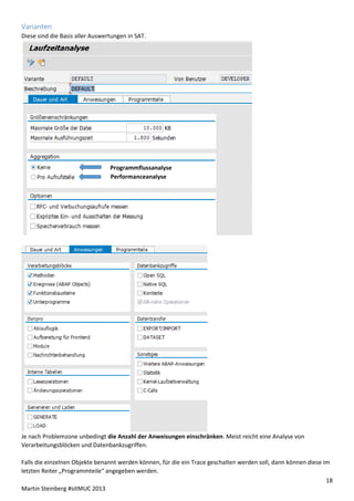 Varianten
Diese sind die Basis aller Auswertungen in SAT.

Programmflussanalyse
n
Performanceanalyse

Je nach Problemzone unbedingt die Anzahl der Anweisungen einschränken. Meist reicht eine Analyse von
Verarbeitungsblöcken und Datenbankzugriffen.
Falls die einzelnen Objekte benannt werden können, für die ein Trace geschalten werden soll, dann können diese im
letzten Reiter „Programmteile“ angegeben werden.
18
Martin Steinberg #sitMUC 2013

 