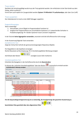 Trace starten
Nachdem die Variante gepflegt wurde muss der Trace gestartet werden. Am einfachsten ist der Start direkt aus dem
Dialog „Sofort ausführen“.
Ferner kann auch explizit ein-/ausgeschaltet werden (System  Hilfsmittel  Laufzeitanalyse, oder über /ron /roff)

Trace auswerten
Der Arbeitsbereich ist stark an den ABAP Debugger angelehnt.

Programmflussanalyse
Wann notwendig?
1. Herausfinden, ob ein Objekt im Programmablauf involviert ist
2. Vergleich der Programmflüsse von verschiedenen Systemen (z. B. abweichendes Verhalten in
Produktivumgebung)  in beiden Systemen tracen und dann vergleichen
In der Variante keine Aggregation verwenden, ansonsten wird die Aufrufhierarchie nicht erzeugt
In der Auswertung folgende Tools verwenden:
Aufrufhierarchie-Tool
Zeigt den Verlauf der Aufrufe der gemessenen/angezeigten Repository-Objekte.
Per Doppelklick in den Quelltext verzweigen
Rechte Maustaste auf die Anweisung  Im Verarbeitungsblöcke-Werkzeug anzeigen
Aufrufstack über Button

anzeigbar (zuvor Zeile markieren)

Verarbeitungsblöcke-Tool
Erleichtert die Navigation in der Aufrufhierarchie durch die Baumstruktur
Es können die „kritischen Verarbeitungsblöcke“ über den Button

automatisch ermittelt werden

Für die Sequenzdiagrammgenerierung ist es notwendig, die Anzeigemenge der gesamten Auswertung zu

beschränken! Dies geschieht über den allgemeinen Filter

.

19
Martin Steinberg #sitMUC 2013

 