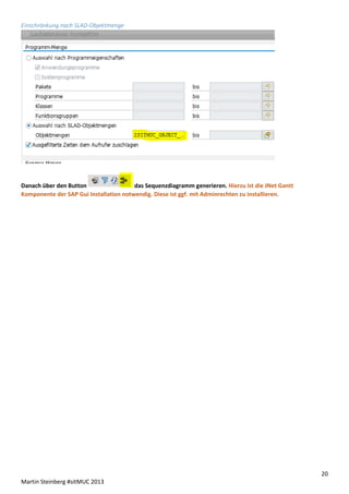 Einschränkung nach SLAD-Objektmenge

Danach über den Button
das Sequenzdiagramm generieren. Hierzu ist die JNet Gantt
Komponente der SAP Gui Installation notwendig. Diese ist ggf. mit Adminrechten zu installieren.

20
Martin Steinberg #sitMUC 2013

 
